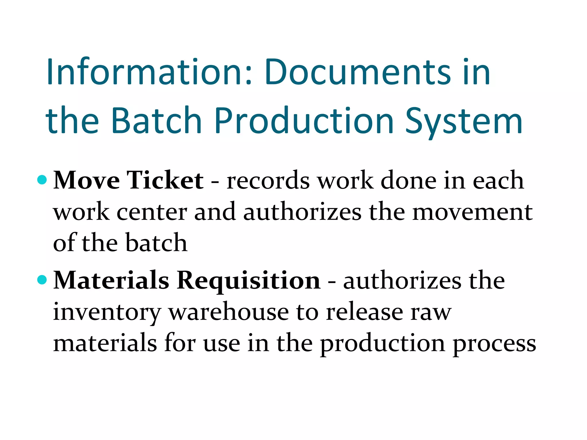 Information: Documents in 
the Batch Production System 
Move Ticket ‐ records work done in each 
work center and authorizes the movement 
of the batch
Materials Requisition ‐ authorizes the 
inventory warehouse to release raw 
materials for use in the production process
 