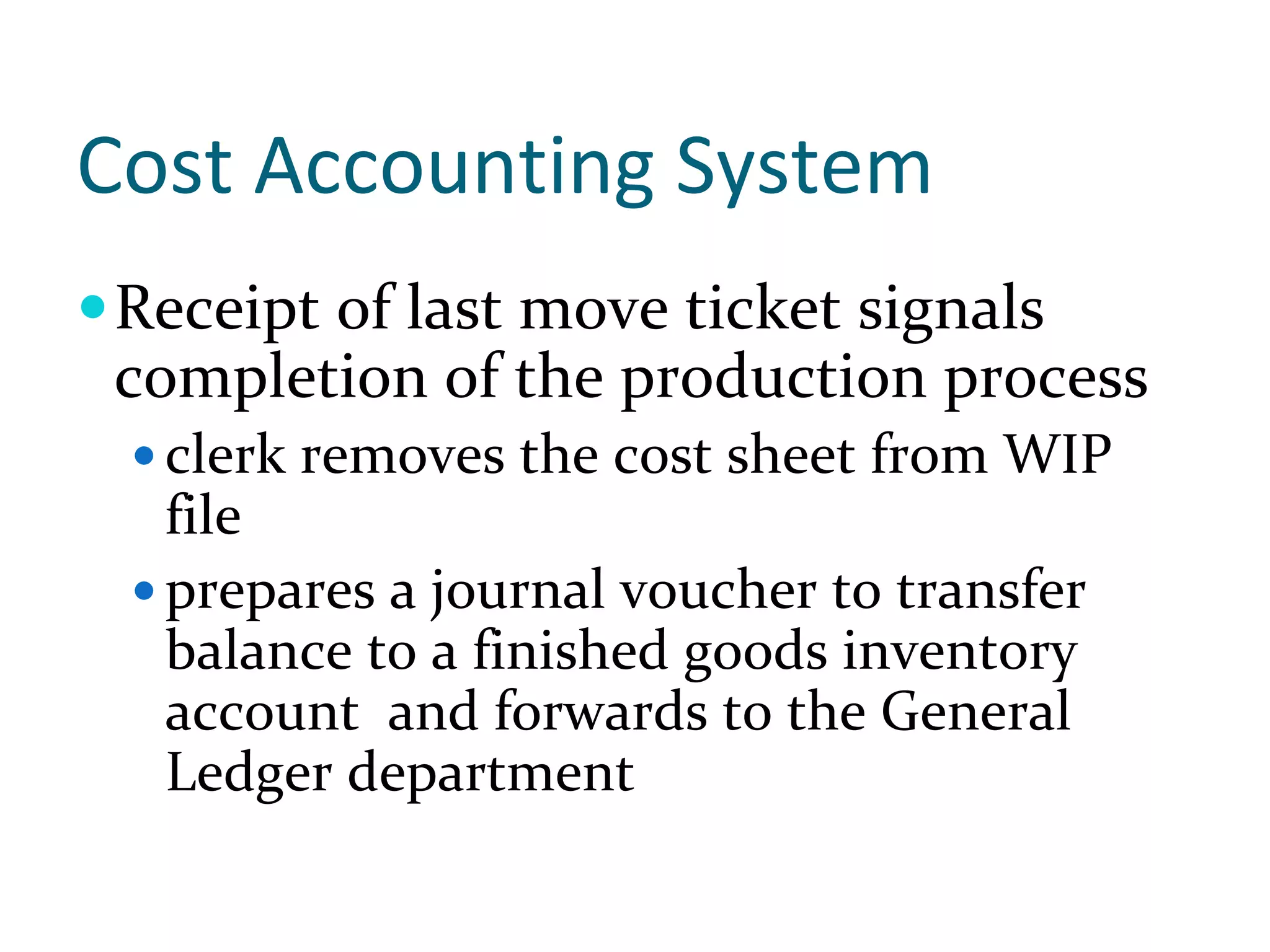 Cost Accounting System
Receipt of last move ticket signals 
completion of the production process
  clerk removes the cost sheet from WIP 
  file
  prepares a journal voucher to transfer 
  balance to a finished goods inventory 
  account  and forwards to the General 
  Ledger department
 