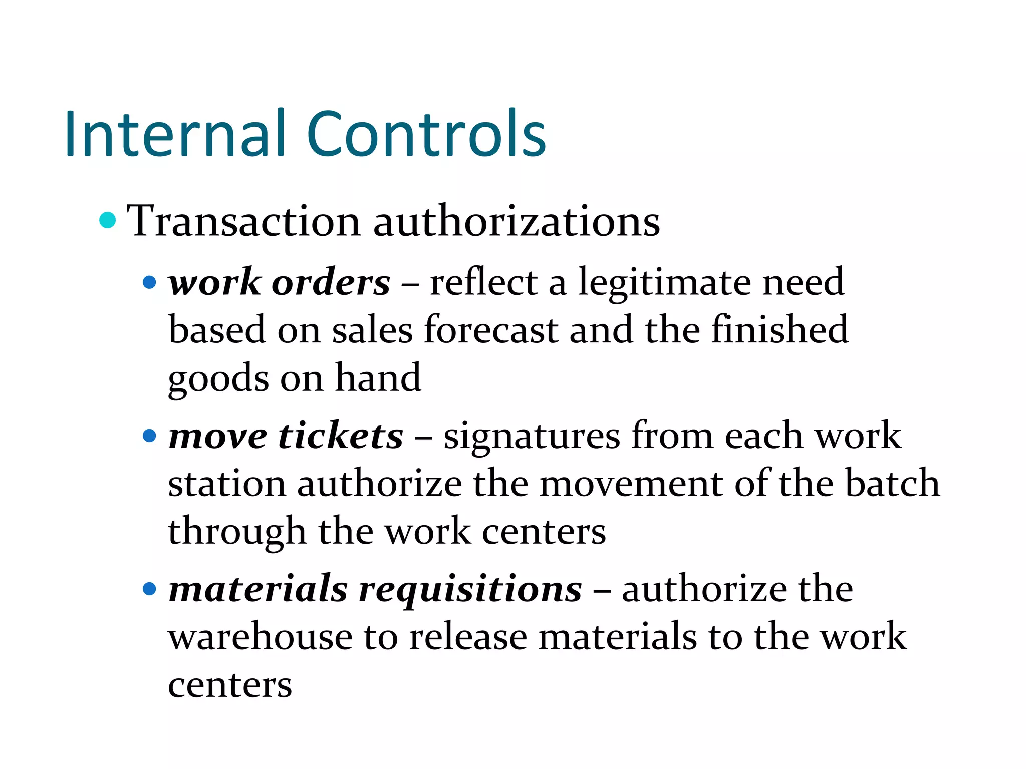 Internal Controls
  Transaction authorizations
   work orders – reflect a legitimate need 
   based on sales forecast and the finished 
   goods on hand
   move tickets – signatures from each work 
   station authorize the movement of the batch 
   through the work centers
   materials requisitions – authorize the 
   warehouse to release materials to the work 
   centers
 
