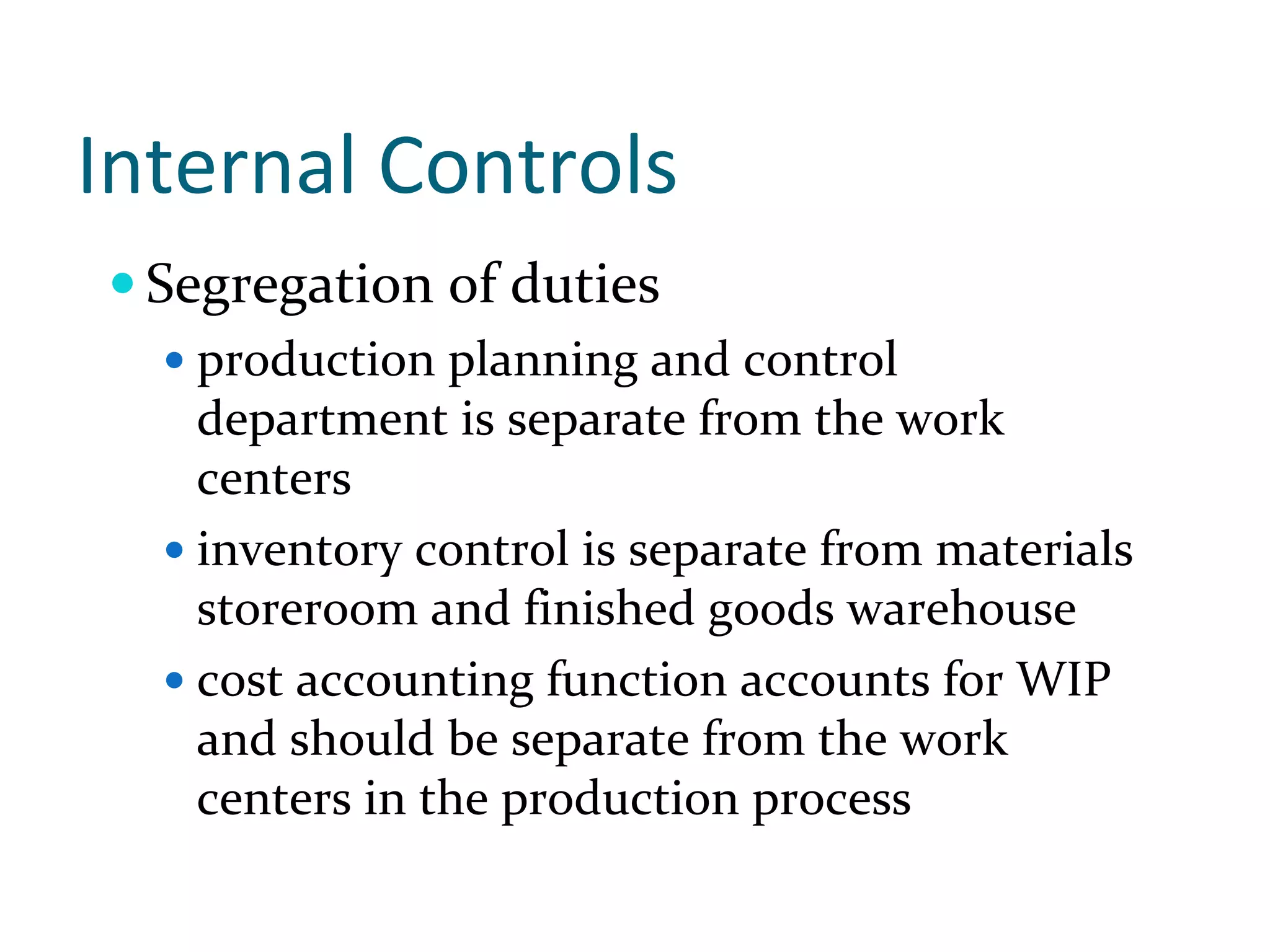 Internal Controls 
  Segregation of duties
    production planning and control 
    department is separate from the work 
    centers
    inventory control is separate from materials 
    storeroom and finished goods warehouse
    cost accounting function accounts for WIP 
    and should be separate from the work 
    centers in the production process
 