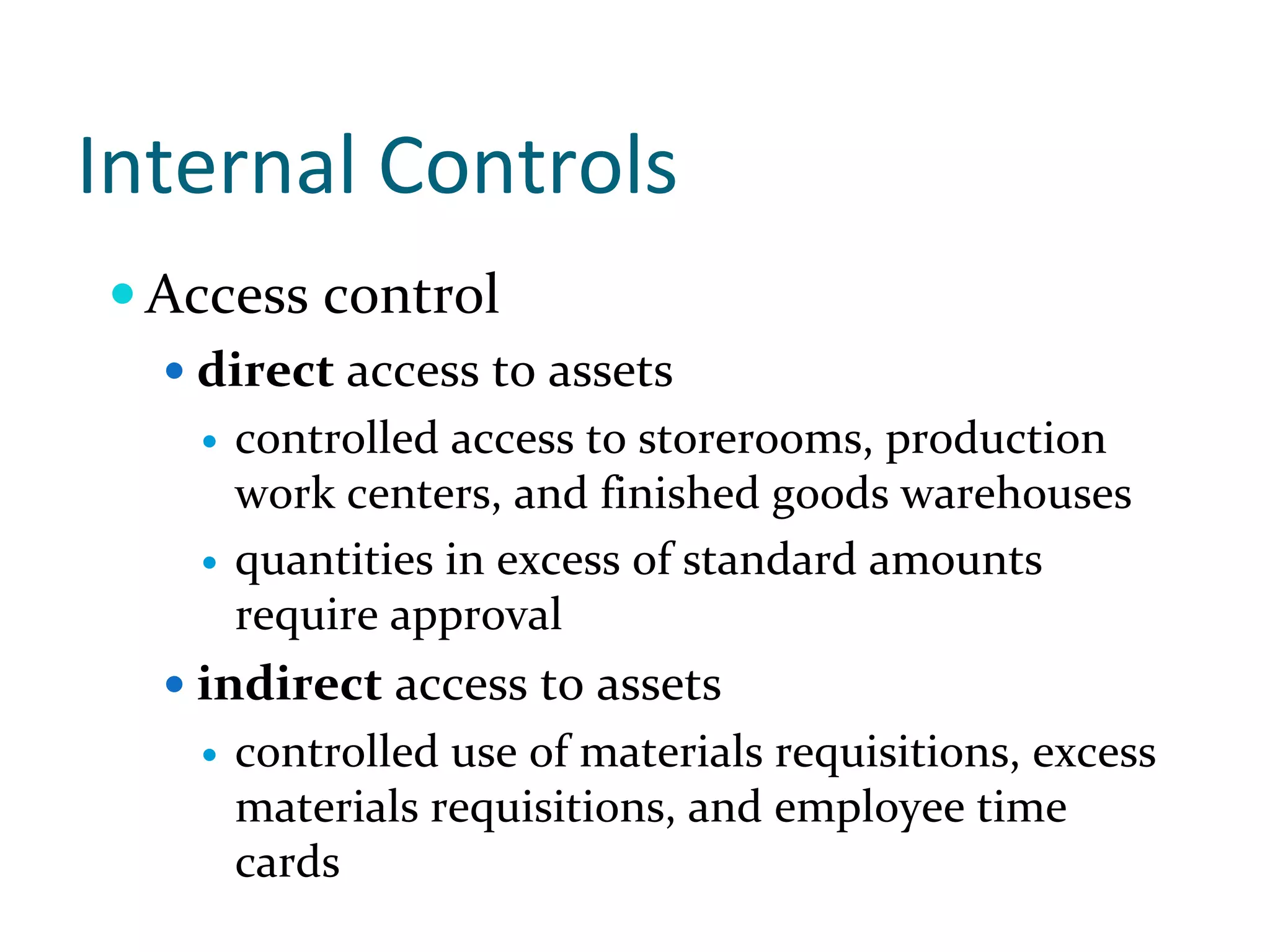 Internal Controls
 Access control
   direct access to assets
    controlled access to storerooms, production 
    work centers, and finished goods warehouses 
    quantities in excess of standard amounts 
    require approval
   indirect access to assets
    controlled use of materials requisitions, excess 
    materials requisitions, and employee time 
    cards
 
