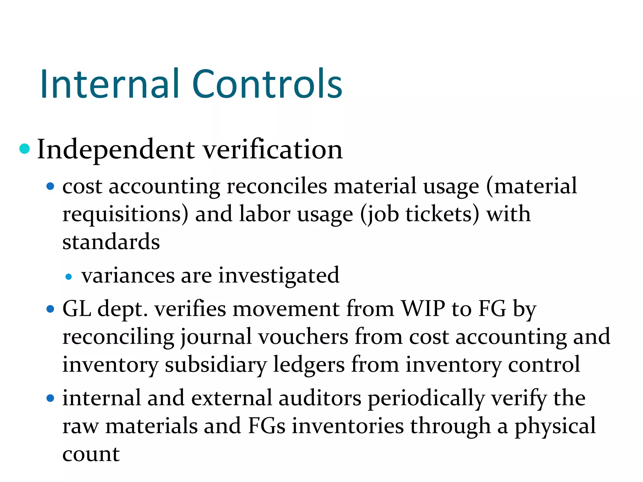 Internal Controls
Independent verification
  cost accounting reconciles material usage (material 
  requisitions) and labor usage (job tickets) with 
  standards 
    variances are investigated
  GL dept. verifies movement from WIP to FG by 
  reconciling journal vouchers from cost accounting and 
  inventory subsidiary ledgers from inventory control 
  internal and external auditors periodically verify the 
  raw materials and FGs inventories through a physical 
  count
 