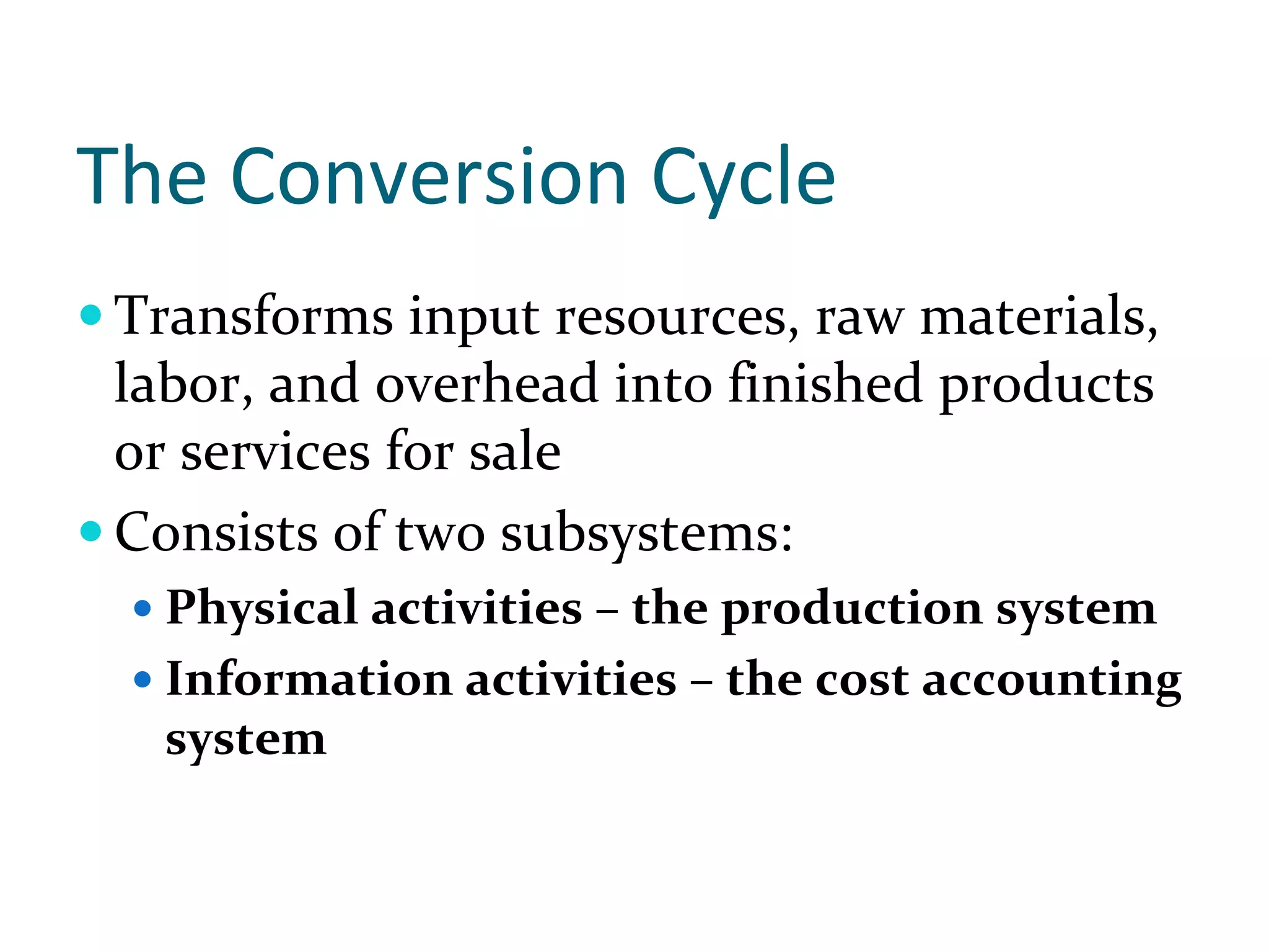 The Conversion Cycle
Transforms input resources, raw materials, 
labor, and overhead into finished products 
or services for sale
Consists of two subsystems:
  Physical activities – the production system 
  Information activities – the cost accounting 
  system
 
