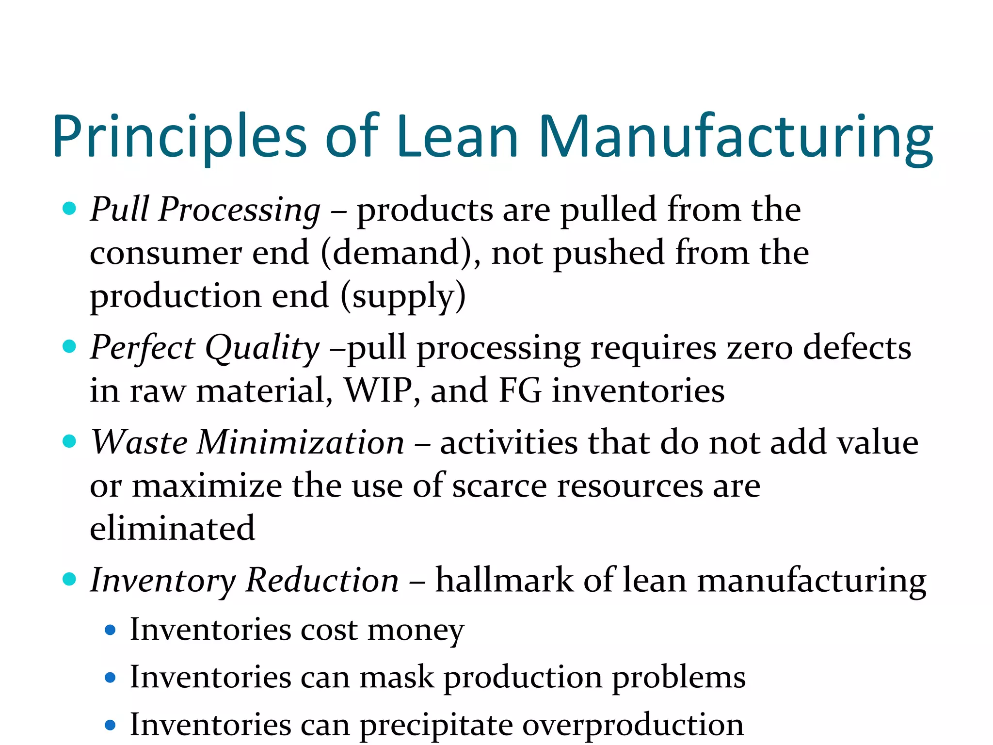 Principles of Lean Manufacturing
 Pull Processing – products are pulled from the 
 consumer end (demand), not pushed from the 
 production end (supply)
 Perfect Quality –pull processing requires zero defects 
 in raw material, WIP, and FG inventories
 Waste Minimization – activities that do not add value 
 or maximize the use of scarce resources are 
 eliminated
 Inventory Reduction – hallmark of lean manufacturing
   Inventories cost money
   Inventories can mask production problems
   Inventories can precipitate overproduction
 