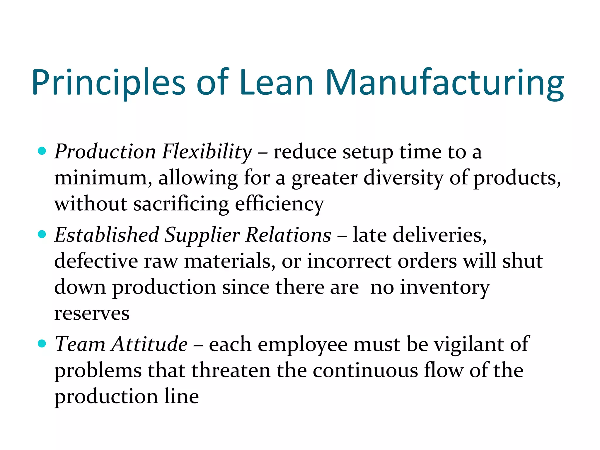Principles of Lean Manufacturing
 Production Flexibility – reduce setup time to a 
 minimum, allowing for a greater diversity of products, 
 without sacrificing efficiency
 Established Supplier Relations – late deliveries, 
 defective raw materials, or incorrect orders will shut 
 down production since there are  no inventory 
 reserves
 Team Attitude – each employee must be vigilant of 
 problems that threaten the continuous flow of the 
 production line
 