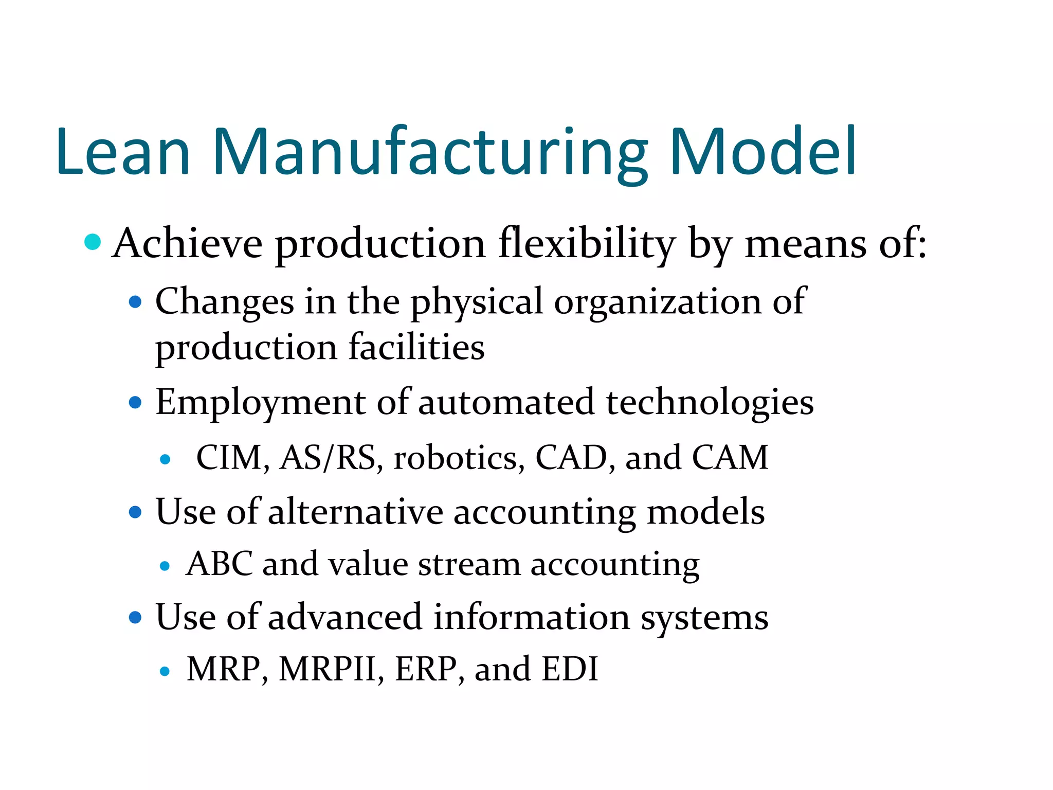 Lean Manufacturing Model
 Achieve production flexibility by means of:
   Changes in the physical organization of 
   production facilities
   Employment of automated technologies
     CIM, AS/RS, robotics, CAD, and CAM
   Use of alternative accounting models 
    ABC and value stream accounting
   Use of advanced information systems
    MRP, MRPII, ERP, and EDI
 
