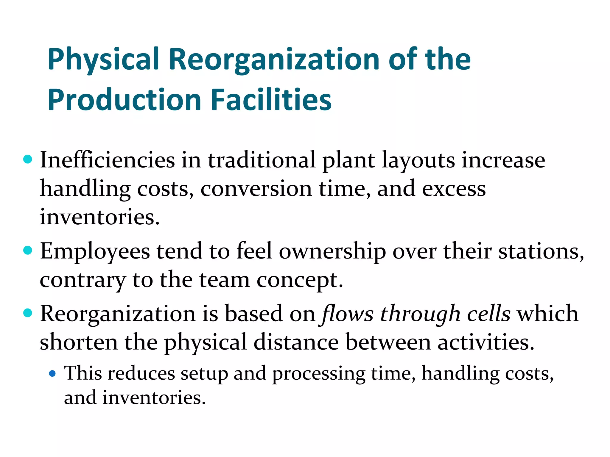 Physical Reorganization of the 
Production Facilities
Inefficiencies in traditional plant layouts increase 
handling costs, conversion time, and excess 
inventories.  
Employees tend to feel ownership over their stations, 
contrary to the team concept.
Reorganization is based on flows through cells which 
shorten the physical distance between activities.
  This reduces setup and processing time, handling costs, 
  and inventories.
 