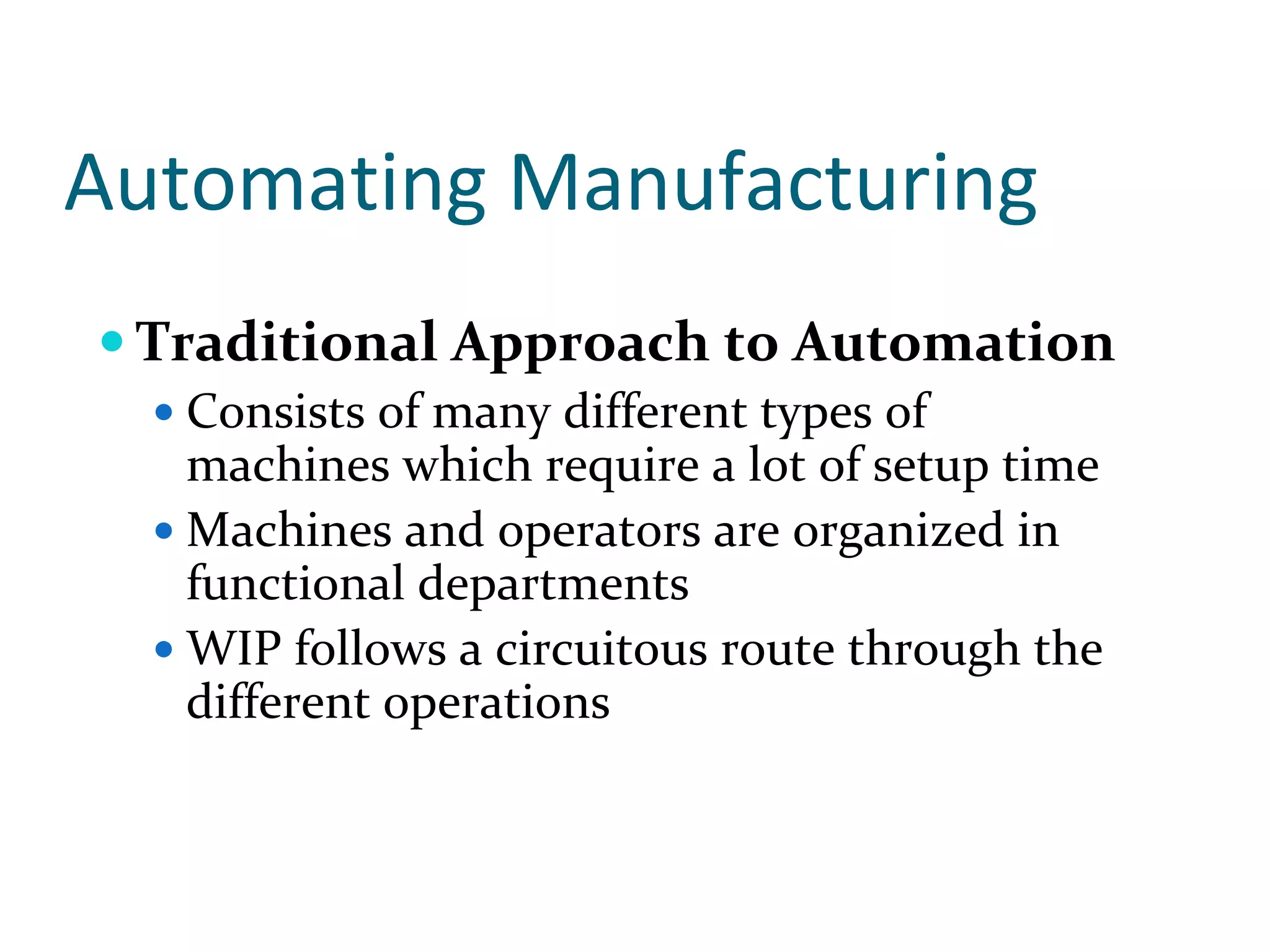 Automating Manufacturing
 Traditional Approach to Automation
   Consists of many different types of 
   machines which require a lot of setup time
   Machines and operators are organized in 
   functional departments
   WIP follows a circuitous route through the 
   different operations
 
