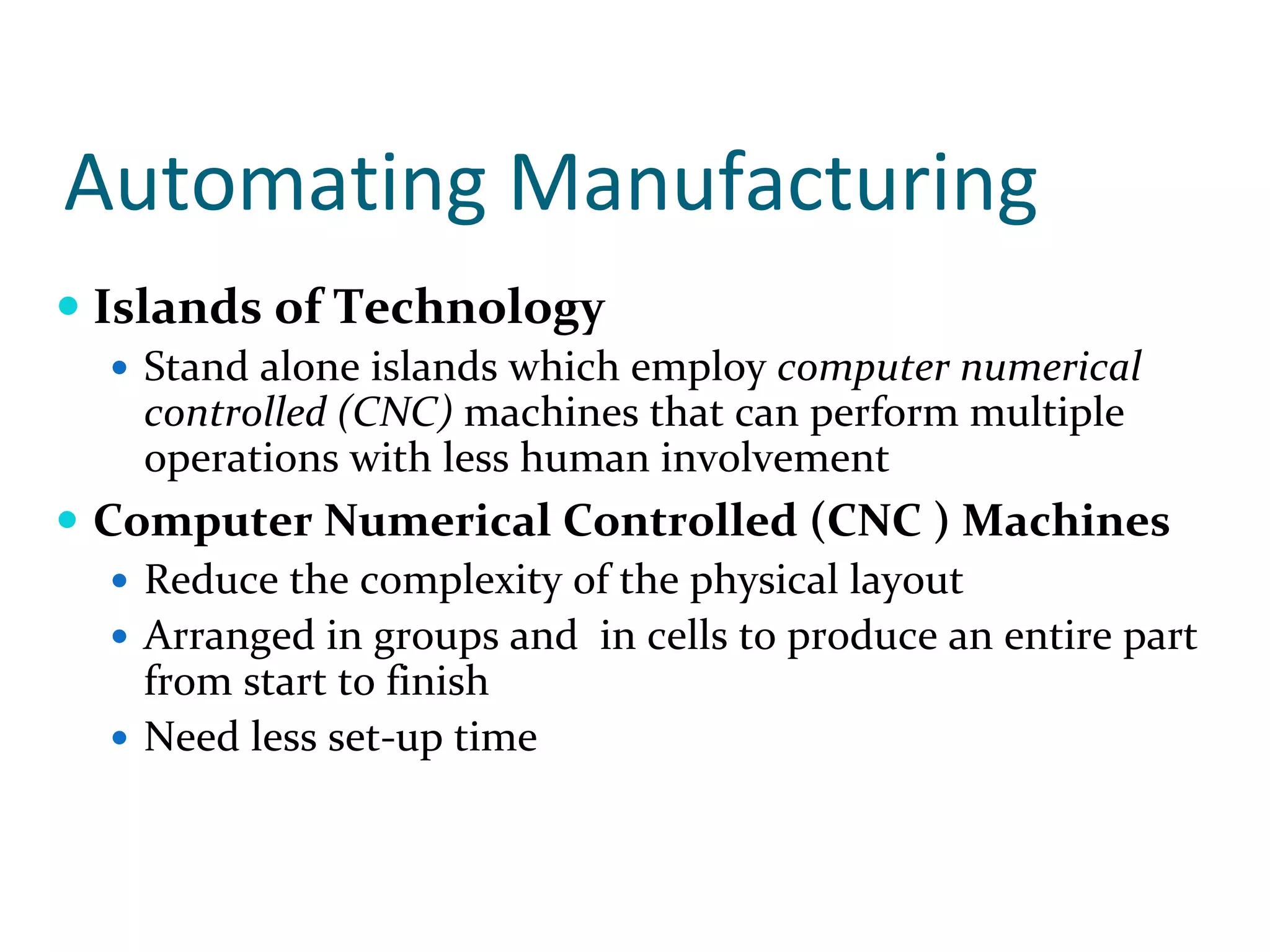 Automating Manufacturing
Islands of Technology
  Stand alone islands which employ computer numerical 
  controlled (CNC) machines that can perform multiple 
  operations with less human involvement
Computer Numerical Controlled (CNC ) Machines
  Reduce the complexity of the physical layout
  Arranged in groups and  in cells to produce an entire part 
  from start to finish
  Need less set‐up time
 