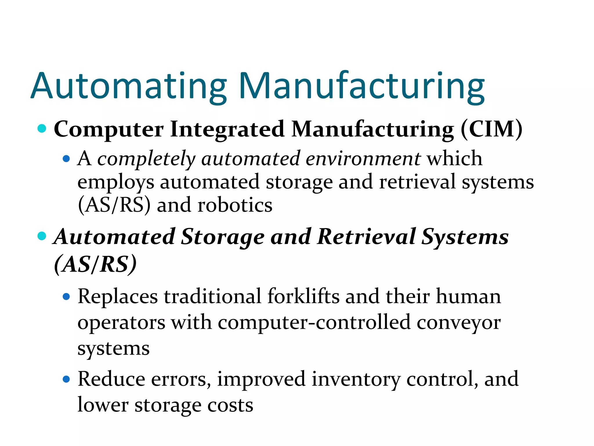 Automating Manufacturing
 Computer Integrated Manufacturing (CIM)
   A completely automated environment which 
   employs automated storage and retrieval systems 
   (AS/RS) and robotics
 Automated Storage and Retrieval Systems 
 (AS/RS)
   Replaces traditional forklifts and their human 
   operators with computer‐controlled conveyor 
   systems 
   Reduce errors, improved inventory control, and 
   lower storage costs
 