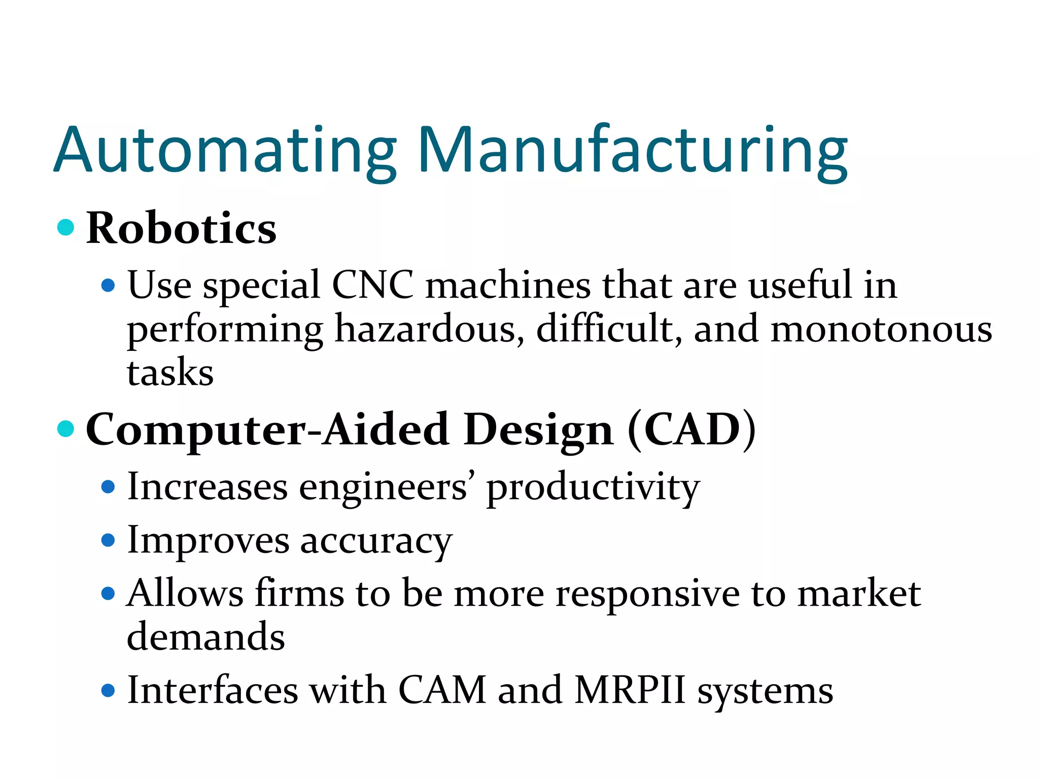 Automating Manufacturing
Robotics
  Use special CNC machines that are useful in 
  performing hazardous, difficult, and monotonous 
  tasks
Computer‐Aided Design (CAD)
  Increases engineers’ productivity
  Improves accuracy
  Allows firms to be more responsive to market 
  demands
  Interfaces with CAM and MRPII systems
 