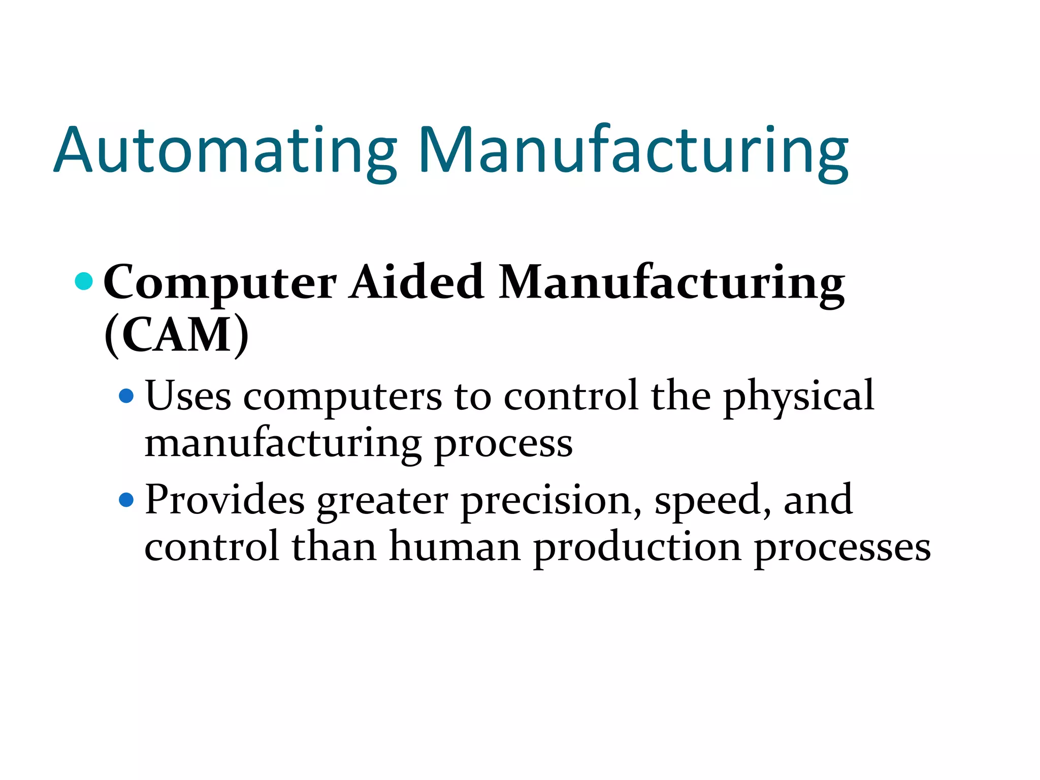 Automating Manufacturing
 Computer Aided Manufacturing 
 (CAM)
  Uses computers to control the physical 
  manufacturing process
  Provides greater precision, speed, and 
  control than human production processes
 