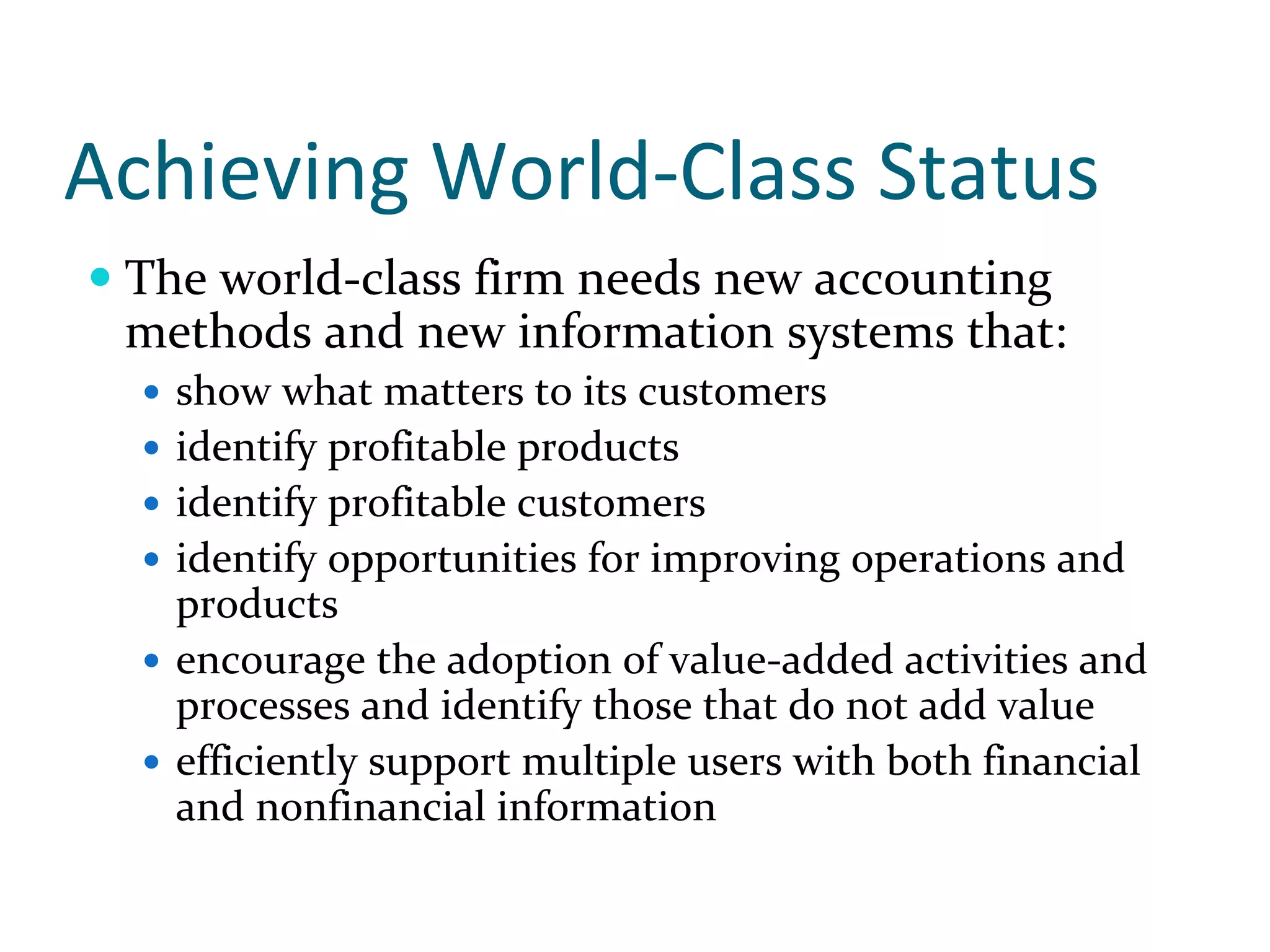 Achieving World‐Class Status
 The world‐class firm needs new accounting 
 methods and new information systems that:
   show what matters to its customers
   identify profitable products
   identify profitable customers
   identify opportunities for improving operations and 
   products
   encourage the adoption of value‐added activities and 
   processes and identify those that do not add value
   efficiently support multiple users with both financial 
   and nonfinancial information
 