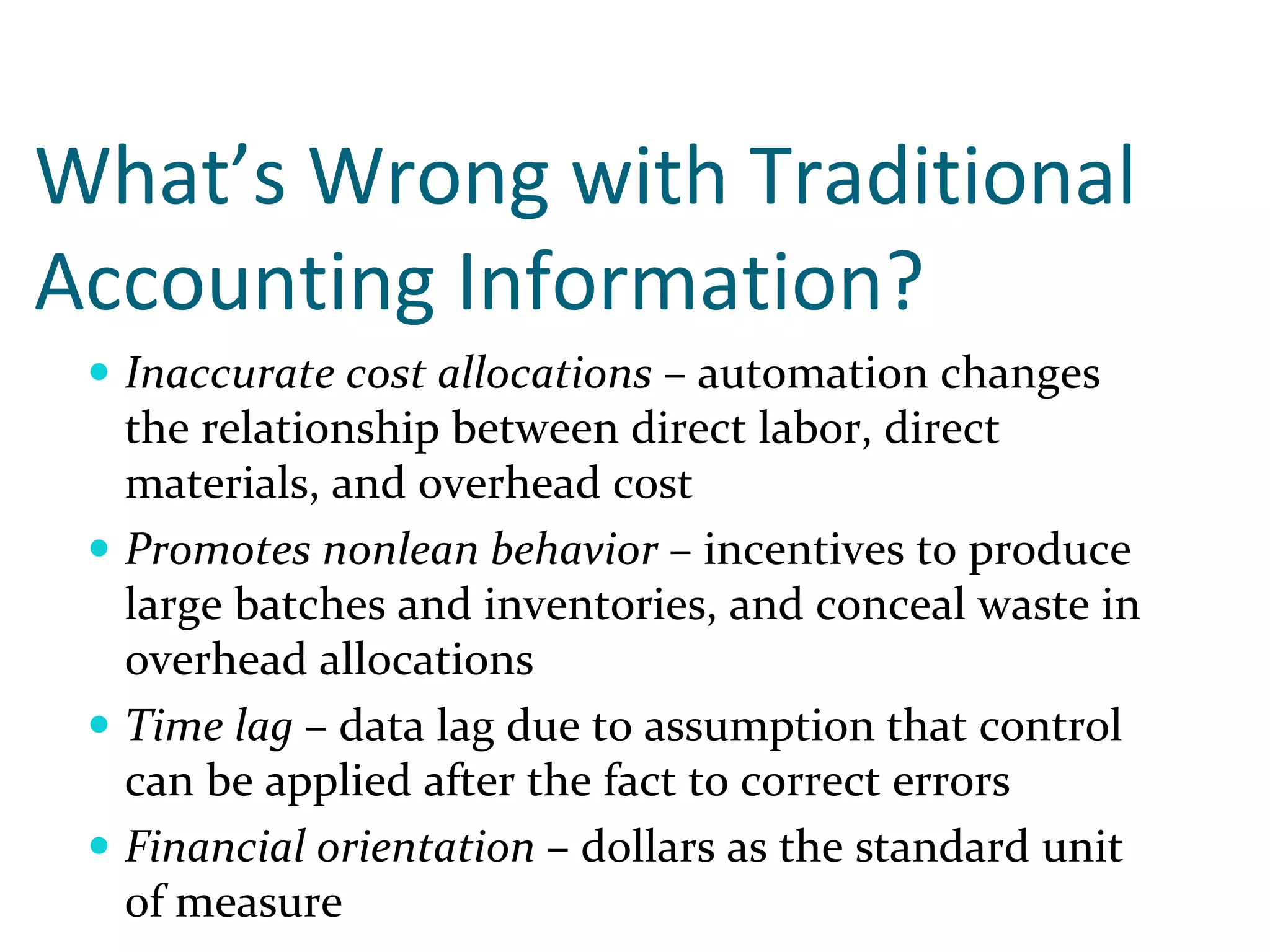 What’s Wrong with Traditional 
Accounting Information?
  Inaccurate cost allocations – automation changes 
  the relationship between direct labor, direct 
  materials, and overhead cost
  Promotes nonlean behavior – incentives to produce 
  large batches and inventories, and conceal waste in 
  overhead allocations
  Time lag – data lag due to assumption that control 
  can be applied after the fact to correct errors
  Financial orientation – dollars as the standard unit 
  of measure
 