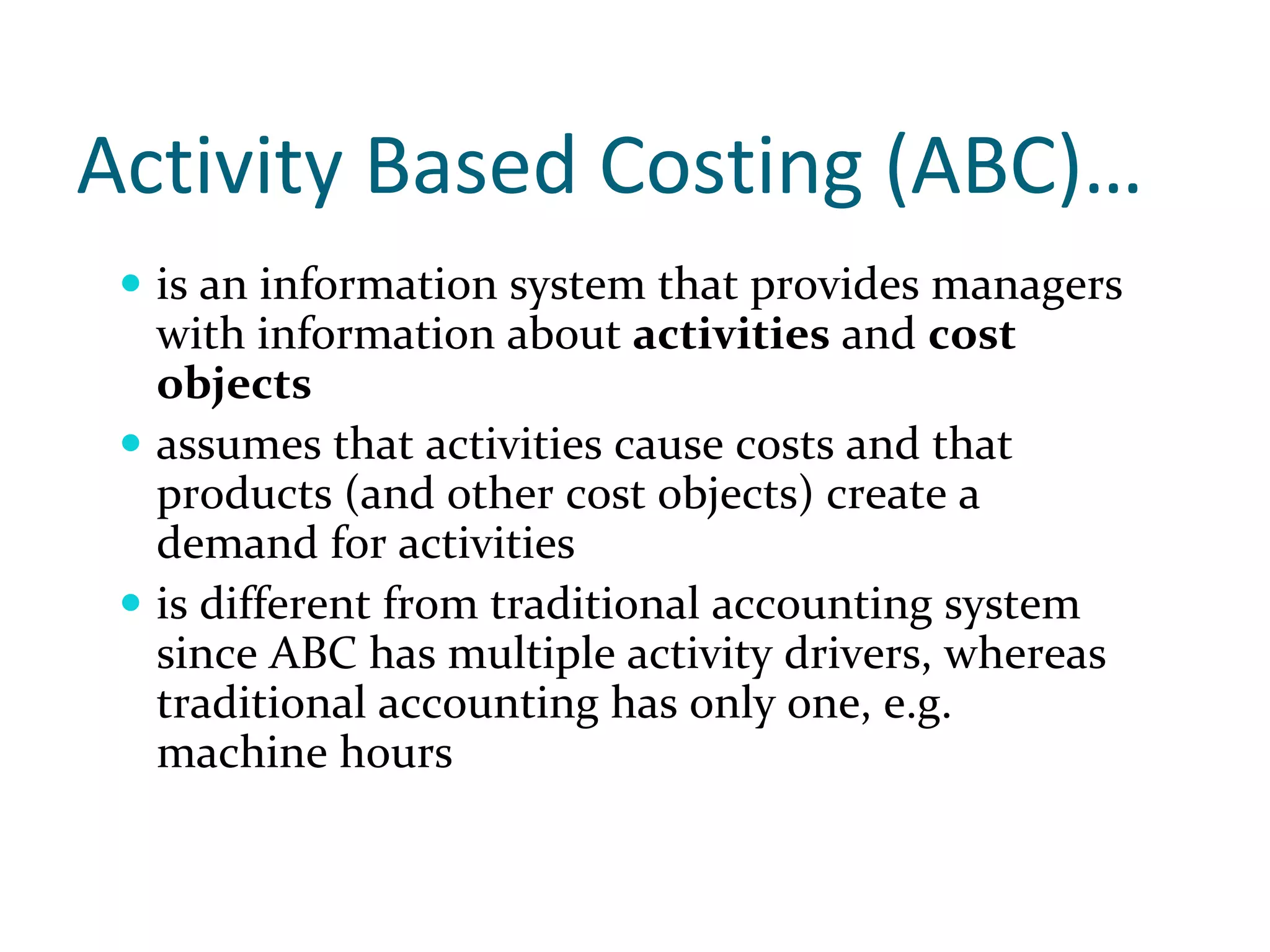 Activity Based Costing (ABC)…
  is an information system that provides managers 
  with information about activities and cost 
  objects
  assumes that activities cause costs and that 
  products (and other cost objects) create a 
  demand for activities
  is different from traditional accounting system 
  since ABC has multiple activity drivers, whereas 
  traditional accounting has only one, e.g. 
  machine hours
 