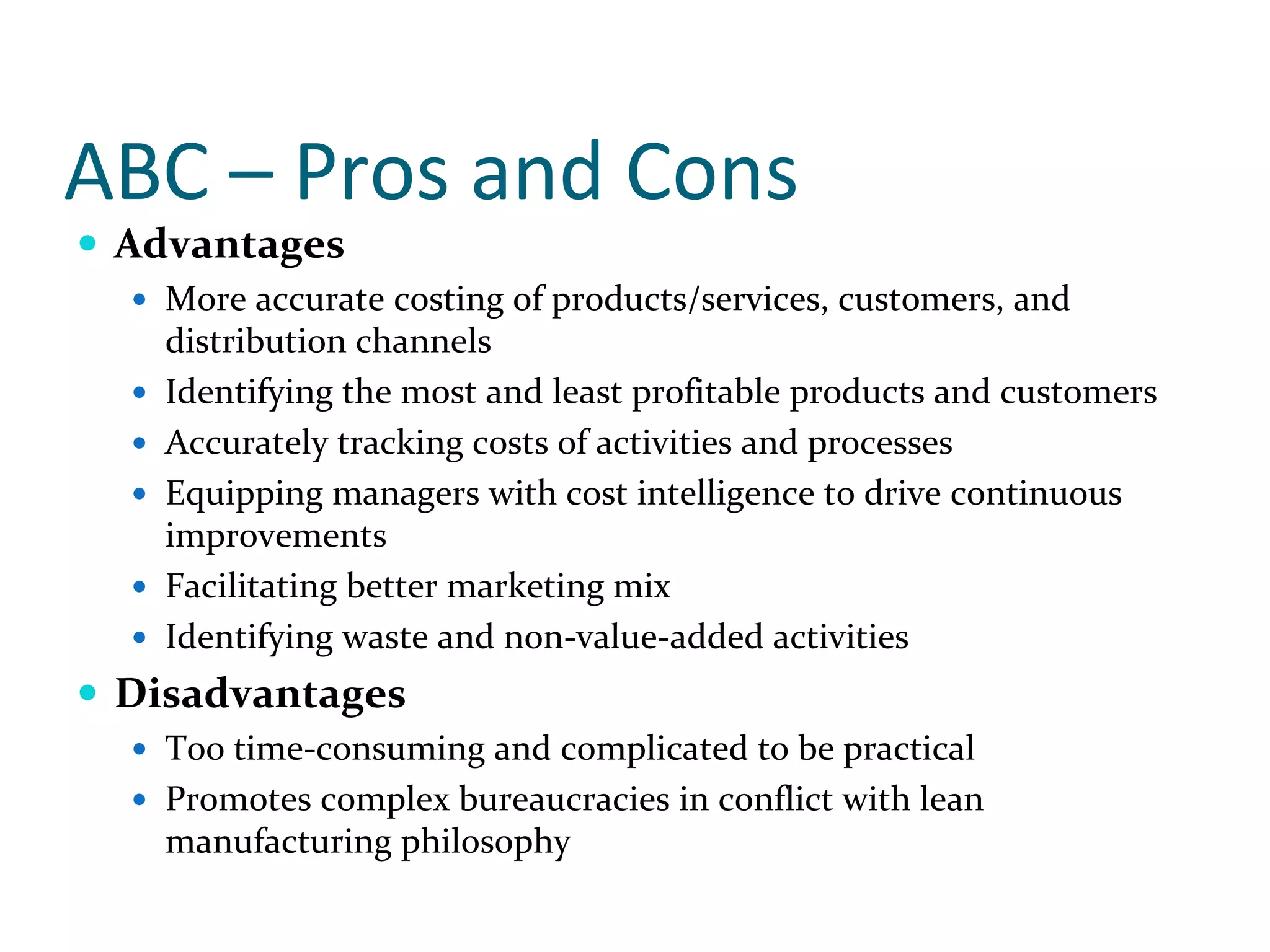 ABC – Pros and Cons
 Advantages
   More accurate costing of products/services, customers, and 
   distribution channels
   Identifying the most and least profitable products and customers
   Accurately tracking costs of activities and processes
   Equipping managers with cost intelligence to drive continuous 
   improvements
   Facilitating better marketing mix
   Identifying waste and non‐value‐added activities
 Disadvantages
   Too time‐consuming and complicated to be practical
   Promotes complex bureaucracies in conflict with lean 
   manufacturing philosophy
 