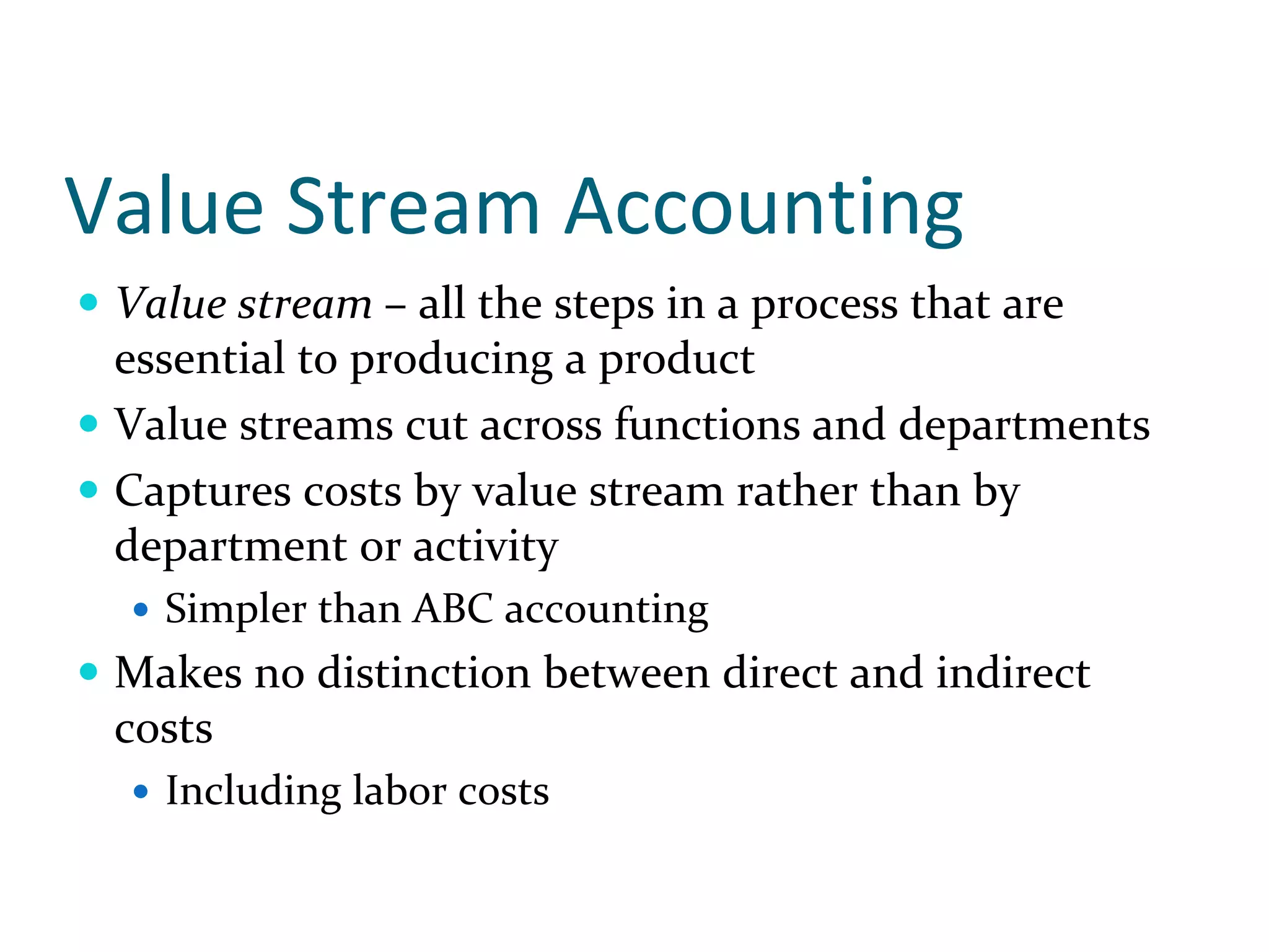 Value Stream Accounting
 Value stream – all the steps in a process that are 
 essential to producing a product
 Value streams cut across functions and departments
 Captures costs by value stream rather than by 
 department or activity
   Simpler than ABC accounting
 Makes no distinction between direct and indirect 
 costs
   Including labor costs
 