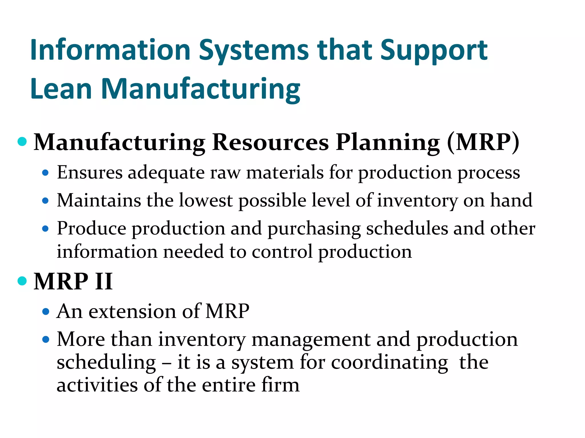 Information Systems that Support 
Lean Manufacturing
Manufacturing Resources Planning (MRP)
 Ensures adequate raw materials for production process
 Maintains the lowest possible level of inventory on hand
 Produce production and purchasing schedules and other 
 information needed to control production
MRP II
 An extension of MRP
 More than inventory management and production 
 scheduling – it is a system for coordinating  the 
 activities of the entire firm
 