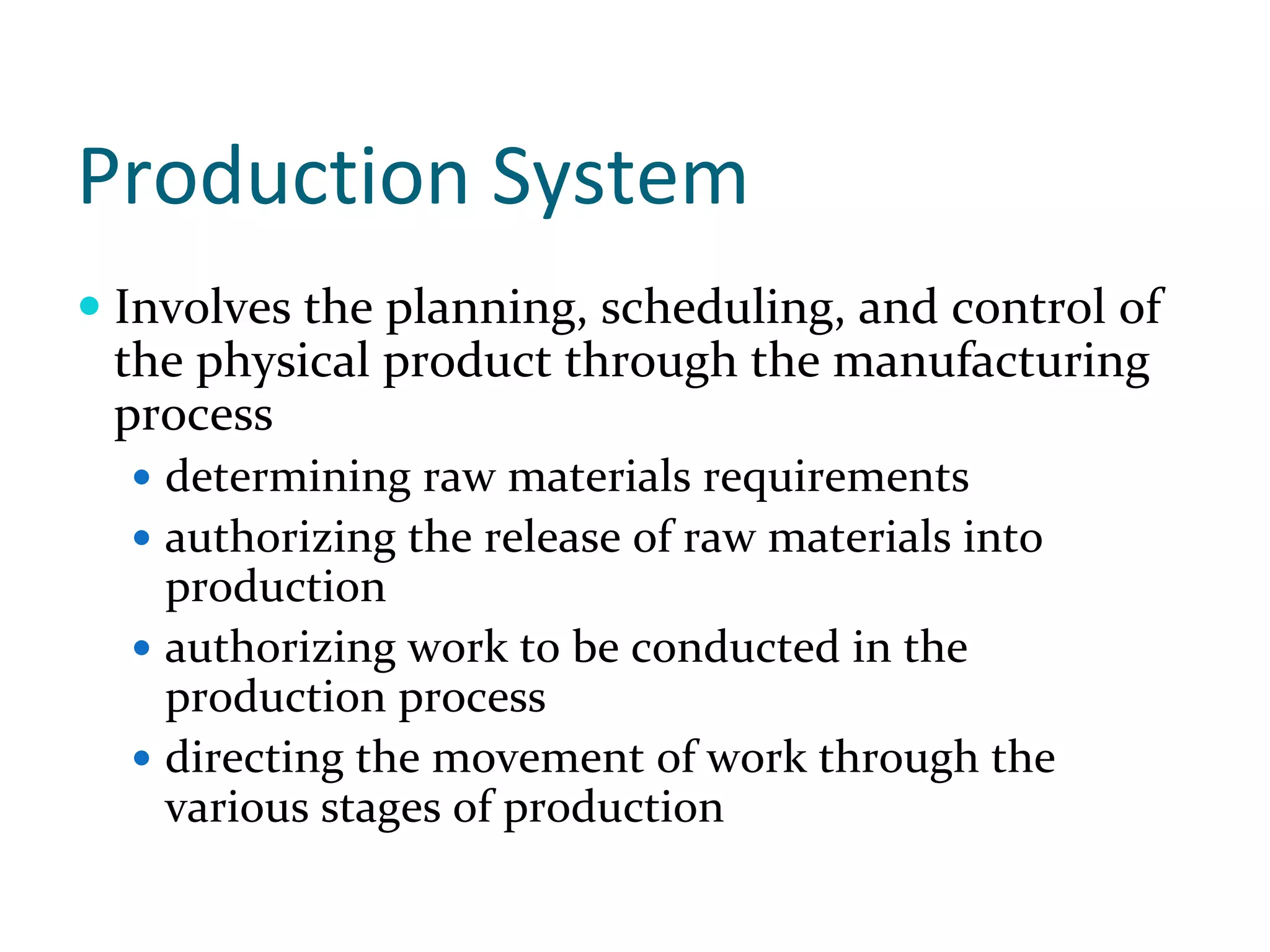 Production System
Involves the planning, scheduling, and control of 
the physical product through the manufacturing 
process
  determining raw materials requirements
  authorizing the release of raw materials into 
  production
  authorizing work to be conducted in the 
  production process
  directing the movement of work through the 
  various stages of production
 