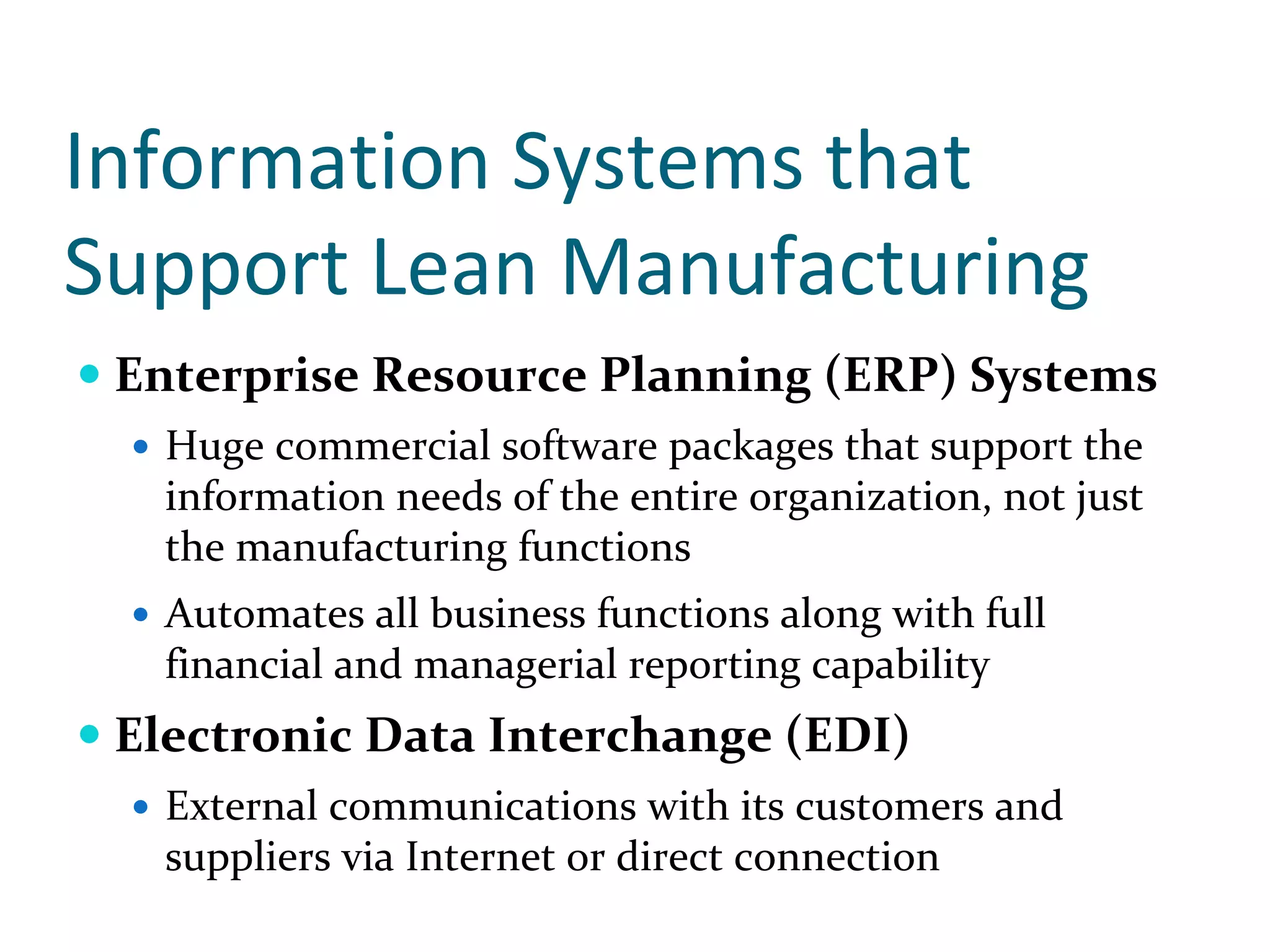 Information Systems that 
Support Lean Manufacturing
 Enterprise Resource Planning (ERP) Systems
   Huge commercial software packages that support the 
   information needs of the entire organization, not just 
   the manufacturing functions
   Automates all business functions along with full 
   financial and managerial reporting capability
 Electronic Data Interchange (EDI)
   External communications with its customers and 
   suppliers via Internet or direct connection
 