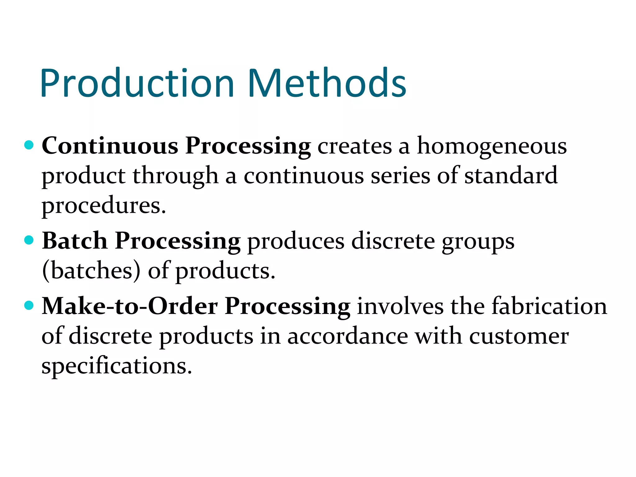 Production Methods
Continuous Processing creates a homogeneous 
product through a continuous series of standard 
procedures.
Batch Processing produces discrete groups 
(batches) of products. 
Make‐to‐Order Processing involves the fabrication 
of discrete products in accordance with customer 
specifications.
 