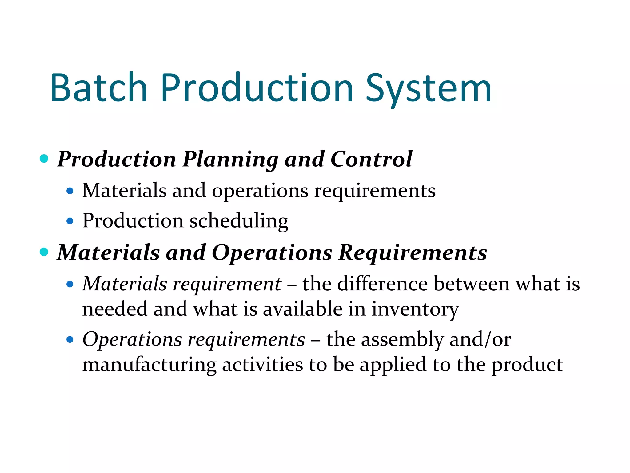 Batch Production System 
Production Planning and Control
  Materials and operations requirements 
  Production scheduling
Materials and Operations Requirements 
  Materials requirement – the difference between what is 
  needed and what is available in inventory
  Operations requirements – the assembly and/or 
  manufacturing activities to be applied to the product
 