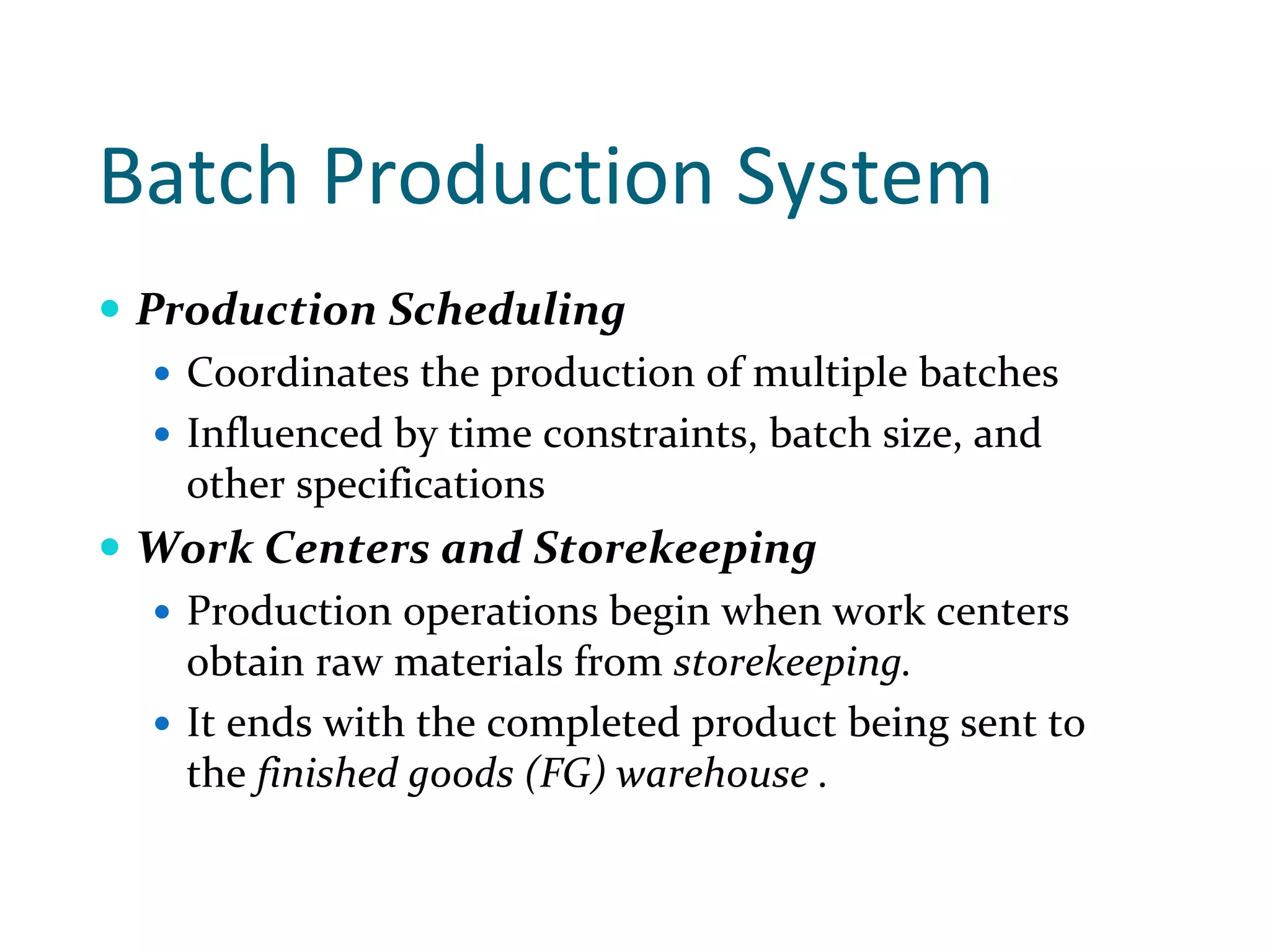 Batch Production System 
Production Scheduling
  Coordinates the production of multiple batches 
  Influenced by time constraints, batch size, and 
  other specifications
Work Centers and Storekeeping
  Production operations begin when work centers 
  obtain raw materials from storekeeping.
  It ends with the completed product being sent to 
  the finished goods (FG) warehouse .
 