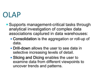 OLAP
 Supports management-critical tasks through
 analytical investigation of complex data
 associations captured in data warehouses:
   Consolidation is the aggregation or roll-up of
   data.
   Drill-down allows the user to see data in
   selective increasing levels of detail.
   Slicing and Dicing enables the user to
   examine data from different viewpoints to
   uncover trends and patterns.
 
