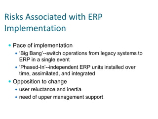 Risks Associated with ERP 
Implementation
  Pace of implementation
    ‘Big Bang’--switch operations from legacy systems to
    ERP in a single event
    ‘Phased-In’--independent ERP units installed over
    time, assimilated, and integrated
  Opposition to change
    user reluctance and inertia
    need of upper management support
 
