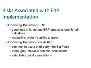 Risks Associated with ERP 
Implementation
  Choosing the wrong ERP
    goodness of fit: no one ERP product is best for all
    industries
    scalability: system’s ability to grow
  Choosing the wrong consultant
    common to use a third-party (the Big Four)
    thoroughly interview potential consultants
    establish explicit expectations
 