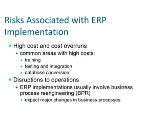 Risks Associated with ERP 
Implementation
  High cost and cost overruns
    common areas with high costs:
      training
      testing and integration
      database conversion
  Disruptions to operations
    ERP implementations usually involve business
    process reengineering (BPR)
      expect major changes in business processes
 