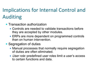Implications for Internal Control and 
Auditing
  Transaction authorization
    Controls are needed to validate transactions before
    they are accepted by other modules.
    ERPs are more dependent on programmed controls
    than on human intervention.
  Segregation of duties
    Manual processes that normally require segregation
    of duties are often eliminated.
    User role: predefined user roles limit a user’s access
    to certain functions and data.
 