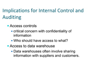 Implications for Internal Control and 
Auditing
   Access controls
     critical concern with confidentiality of
     information
     Who should have access to what?
   Access to data warehouse
     Data warehouses often involve sharing
     information with suppliers and customers.
 