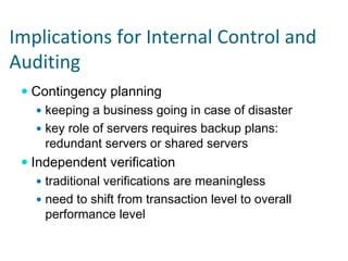 Implications for Internal Control and 
Auditing
  Contingency planning
    keeping a business going in case of disaster
    key role of servers requires backup plans:
    redundant servers or shared servers
  Independent verification
    traditional verifications are meaningless
    need to shift from transaction level to overall
    performance level
 