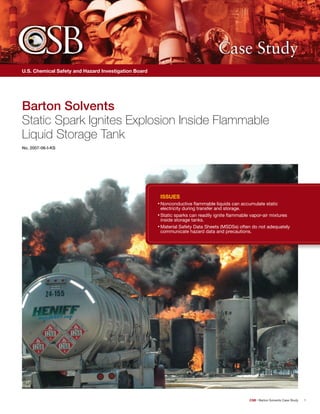 CSB • Barton Solvents Case Study 1 
Case Study 
U.S. Chemical Safety and Hazard Investigation Board 
Barton Solvents 
Static Spark Ignites Explosion Inside Flammable 
Liquid Storage Tank 
No. 2007-06-I-KS 
Issues 
• Nonconductive flammable liquids can accumulate static 
electricity during transfer and storage. 
• Static sparks can readily ignite flammable vapor-air mixtures 
inside storage tanks. 
• Material Safety Data Sheets (MSDSs) often do not adequately 
communicate hazard data and precautions. 
 