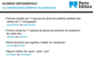 Oo
 Formas verbais da 1.ª pessoa do plural do pretérito perfeito dos
verbos da 1.ª conjugação:
passámos ou passamos
 Forma verbal da 1.ª pessoa do plural do presente do conjuntivo
do verbo dar:
dêmos ou demos
 Nome feminino que significa ‘molde’ ou ‘recipiente’:
forma ou fôrma
 Alguns verbos em -guar, -quar, -quir:
averiguo ou averíguo
1.3. ACENTUAÇÃO GRÁFICA: facultatividade
ACORDO ORTOGRÁFICO
 