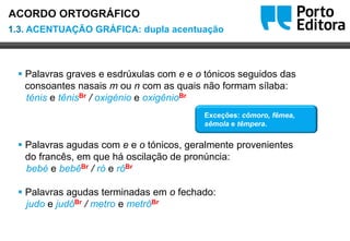 Oo
 Palavras graves e esdrúxulas com e e o tónicos seguidos das
consoantes nasais m ou n com as quais não formam sílaba:
ténis e tênisBr / oxigénio e oxigênioBr
 Palavras agudas com e e o tónicos, geralmente provenientes
do francês, em que há oscilação de pronúncia:
bebé e bebêBr / ró e rôBr
 Palavras agudas terminadas em o fechado:
judo e judôBr / metro e metrôBr
Exceções: cômoro, fêmea,
sêmola e têmpera.
1.3. ACENTUAÇÃO GRÁFICA: dupla acentuação
ACORDO ORTOGRÁFICO
 