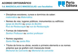 Oo
 Disciplinas escolares, cursos e domínios de saber:
matemática ou Matemática
 Nomes de vias, lugares públicos, monumentos ou edifícios:
Igreja do Bonfim ou igreja do Bonfim
Rua da Restauração ou rua da Restauração
 Formas de tratamento:
Senhor Professor ou senhor professor
 Nomes sagrados:
Santa Rita ou santa Rita
 Títulos de livros ou obras, exceto o primeiro elemento e os nomes
próprios que se grafam com maiúscula inicial:
Memorial do Convento ou Memorial do convento
1.4. MAIÚSCULAS E MINÚSCULAS: uso facultativo
ACORDO ORTOGRÁFICO
 