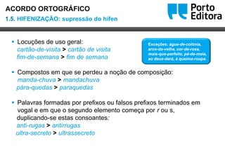Oo
 Locuções de uso geral:
cartão-de-visita > cartão de visita
fim-de-semana > fim de semana
 Compostos em que se perdeu a noção de composição:
manda-chuva > mandachuva
pára-quedas > paraquedas
 Palavras formadas por prefixos ou falsos prefixos terminados em
vogal e em que o segundo elemento começa por r ou s,
duplicando-se estas consoantes:
anti-rugas > antirrugas
ultra-secreto > ultrassecreto
1.5. HIFENIZAÇÃO: supressão do hífen
ACORDO ORTOGRÁFICO
Exceções: água-de-colónia,
arco-da-velha, cor-de-rosa,
mais-que-perfeito, pé-de-meia,
ao deus-dará, à queima-roupa.
 