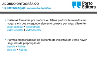 Oo
 Palavras formadas por prefixos ou falsos prefixos terminados em
vogal e em que o segundo elemento começa por vogal diferente:
auto-estrada > autoestrada
extra-escolar > extraescolar
 Formas monossilábicas do presente do indicativo do verbo haver
seguidas da preposição de:
hei-de > hei de
hão-de > hão de
1.5. HIFENIZAÇÃO: supressão do hífen
ACORDO ORTOGRÁFICO
 