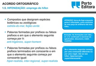 Oo
 Compostos que designam espécies
botânicas ou zoológicas:
estrela-do-mar, feijão-verde
 Palavras formadas por prefixos ou falsos
prefixos e em que o elemento seguinte
começa por h:
anti-higiénico, super-homem
 Palavras formadas por prefixos ou falsos
prefixos terminados em consoante e em
que o elemento seguinte começa por
consoante igual:
hiper-realista, inter-regional, super-realista
ATENÇÃO! boca-de-fogo enquanto
peixe é hifenizado, como sinónimo
de uma peça de artilharia não leva
hífen.
Exceção: As formações com des-,
in- e re- continuam a escrever-se
aglutinadas: desumano, inábil,
reabilitar.
Se o elemento seguinte começa
por uma consoante diferente ou
por uma vogal, não se usa
hífen: hipermercado,
superinteressante.
1.5. HIFENIZAÇÃO: emprego do hífen
ACORDO ORTOGRÁFICO
 