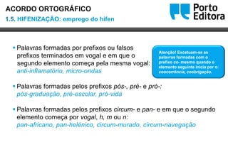 Oo
 Palavras formadas por prefixos ou falsos
prefixos terminados em vogal e em que o
segundo elemento começa pela mesma vogal:
anti-inflamatório, micro-ondas
 Palavras formadas pelos prefixos pós-, pré- e pró-:
pós-graduação, pré-escolar, pró-vida
 Palavras formadas pelos prefixos circum- e pan- e em que o segundo
elemento começa por vogal, h, m ou n:
pan-africano, pan-helénico, circum-murado, circum-navegação
Atenção! Excetuam-se as
palavras formadas com o
prefixo co- mesmo quando o
elemento seguinte inicia por o:
coocorrência, coobrigação.
1.5. HIFENIZAÇÃO: emprego do hífen
ACORDO ORTOGRÁFICO
 