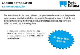 Oo
Na translineação de uma palavra composta ou de uma combinação de
palavras em que há um hífen, se a partição coincide com o final de um
dos elementos ou membros, deve, por clareza gráfica, repetir-se o
hífen no início da linha seguinte.
A Mariana ainda anda na pré-
-escola, mas o irmão mais velho,
o Guilherme, já é trabalhador-
-estudante.
1.6. TRANSLINEAÇÃO
ACORDO ORTOGRÁFICO
 