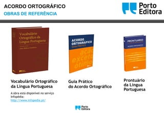OoOBRAS DE REFERÊNCIA
ACORDO ORTOGRÁFICO
Guia Prático
do Acordo Ortográfico
Prontuário
da Língua
Portuguesa
Vocabulário Ortográfico
da Língua Portuguesa
A obra está disponível no serviço
Infopédia:
http://www.infopedia.pt/
Oo
 