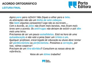 OoLEITURA FINAL
ACORDO ORTOGRÁFICO
Agora para para refletir! Não fiques a olhar para o teto.
As alterações não são um bicho de sete cabeças.
Não leem algumas consoantes? Logo não as escrevam...
Com o Acordo, as joias não ficam mais baratas, mas ficam mais
leves sem o acento. Os antirrugas não deixam de existir e até têm
mais uma letra.
Precisamos de ser um pouco autodidatas. Está na hora de uma
autoeducação e não vale a pena fazer um trinta e um.
Qualquer professor, encarregado de educação ou aluno deve tentar
ser perfeccionista ou perfecionista. Prezamos a correção, por
isso, vamos cooperar!
Precisam de um tira-dúvidas?! Consultem as nossas obras de
referência.
Votos de um ótimo trabalho!
Oo
 