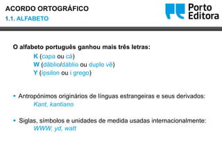 Oo
O alfabeto português ganhou mais três letras:
K (capa ou cá)
W (dâblio/dáblio ou duplo vê)
Y (ípsilon ou i grego)
 Antropónimos originários de línguas estrangeiras e seus derivados:
Kant, kantiano
 Siglas, símbolos e unidades de medida usadas internacionalmente:
WWW, yd, watt
1.1. ALFABETO
ACORDO ORTOGRÁFICO
 