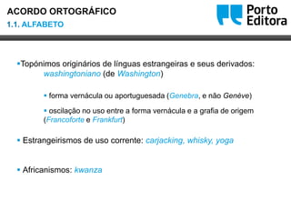 Oo
Topónimos originários de línguas estrangeiras e seus derivados:
washingtoniano (de Washington)
 forma vernácula ou aportuguesada (Genebra, e não Genève)
 oscilação no uso entre a forma vernácula e a grafia de origem
(Francoforte e Frankfurt)
 Estrangeirismos de uso corrente: carjacking, whisky, yoga
 Africanismos: kwanza
1.1. ALFABETO
ACORDO ORTOGRÁFICO
 