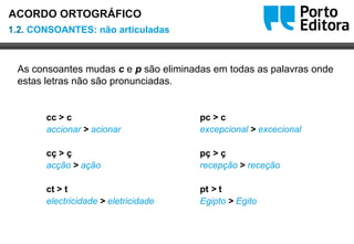 Oo
As consoantes mudas c e p são eliminadas em todas as palavras onde
estas letras não são pronunciadas.
1.2. CONSOANTES: não articuladas
ACORDO ORTOGRÁFICO
pc > c
excepcional > excecional
pç > ç
recepção > receção
pt > t
Egipto > Egito
cc > c
accionar > acionar
cç > ç
acção > ação
ct > t
electricidade > eletricidade
 
