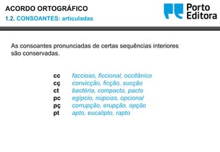 Oo
As consoantes pronunciadas de certas sequências interiores
são conservadas.
cc faccioso, ficcional, occitânico
cç convicção, ficção, sucção
ct bactéria, compacto, pacto
pc egípcio, núpcias, opcional
pç corrupção, erupção, opção
pt apto, eucalipto, rapto
1.2. CONSOANTES: articuladas
ACORDO ORTOGRÁFICO
 