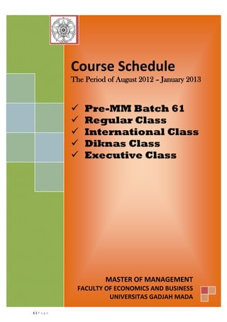 Course Schedule
            The Period of August 2012 – January 2013


               Pre-MM Batch 61
               Regular Class
               International Class
               Diknas Class
               Executive Class




                      MASTER OF MANAGEMENT
             FACULTY OF ECONOMICS AND BUSINESS
                      UNIVERSITAS GADJAH MADA

1|P a g e
 